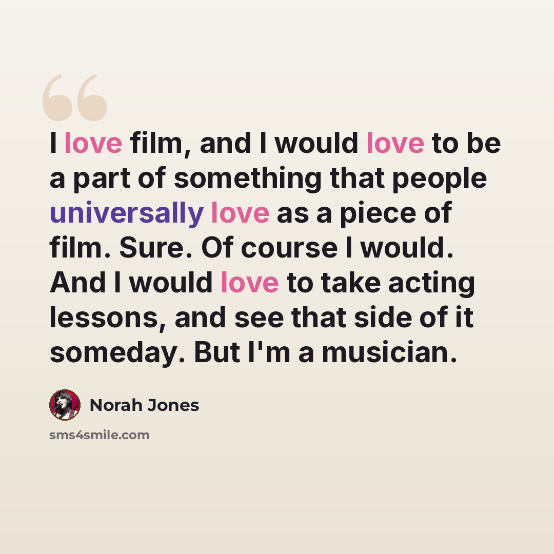 “I love film, and I would love to be a part of something that people universally love as a piece of film. Sure. Of course I would. And I would love to take acting lessons, and see that side of it someday. But I'm a musician.” quote by Norah Jones