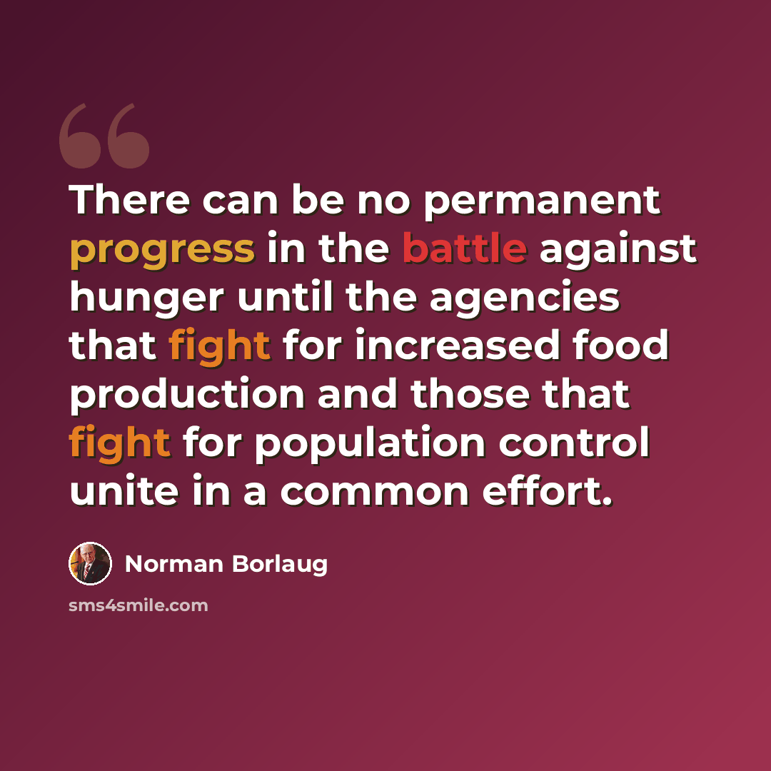 “There can be no permanent progress in the battle against hunger until the agencies that fight for increased food production and those that fight for population control unite in a common effort.” quote by Norman Borlaug