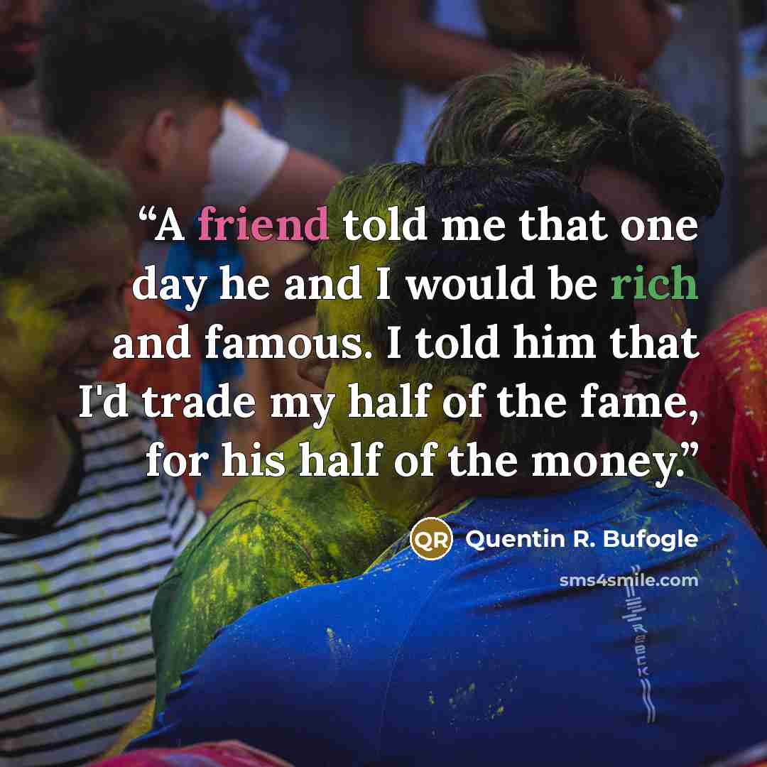 “A friend told me that one day he and I would be rich and famous. I told him that I'd trade my half of the fame, for his half of the money.” quote by Quentin R. Bufogle