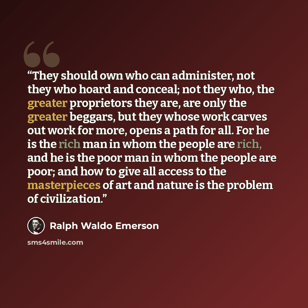 “They should own who can administer, not they who hoard and conceal; not they who, the greater proprietors they are, are only the greater beggars, but they whose work carves out work for more, opens a path for all. For he is the rich man in whom the people are rich, and he is the poor man in whom…” quote by Ralph Waldo Emerson