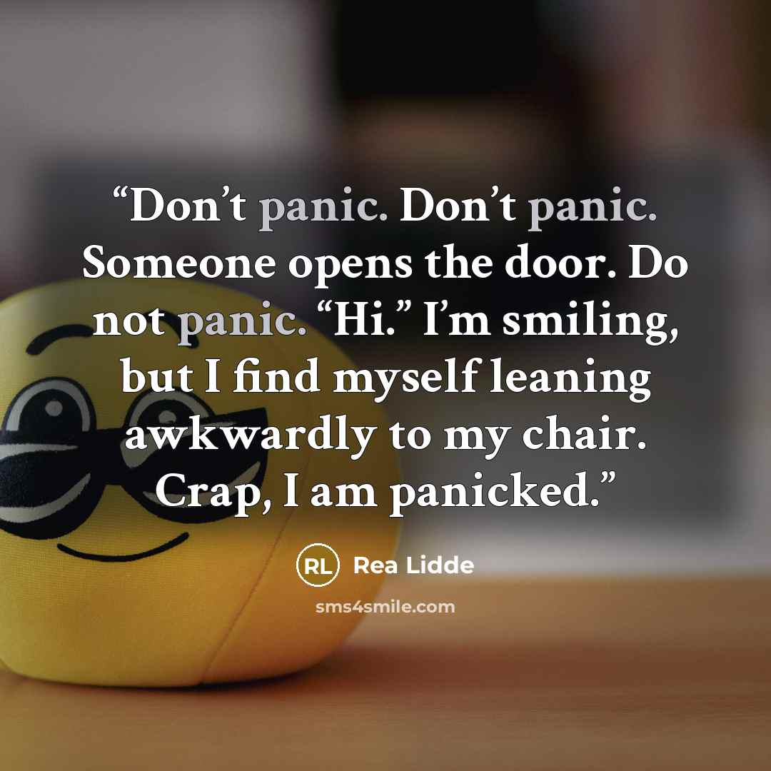 “Don’t panic. Don’t panic. Someone opens the door. Do not panic. “Hi.” I’m smiling, but I find myself leaning awkwardly to my chair. Crap, I am panicked.” quote by Rea Lidde