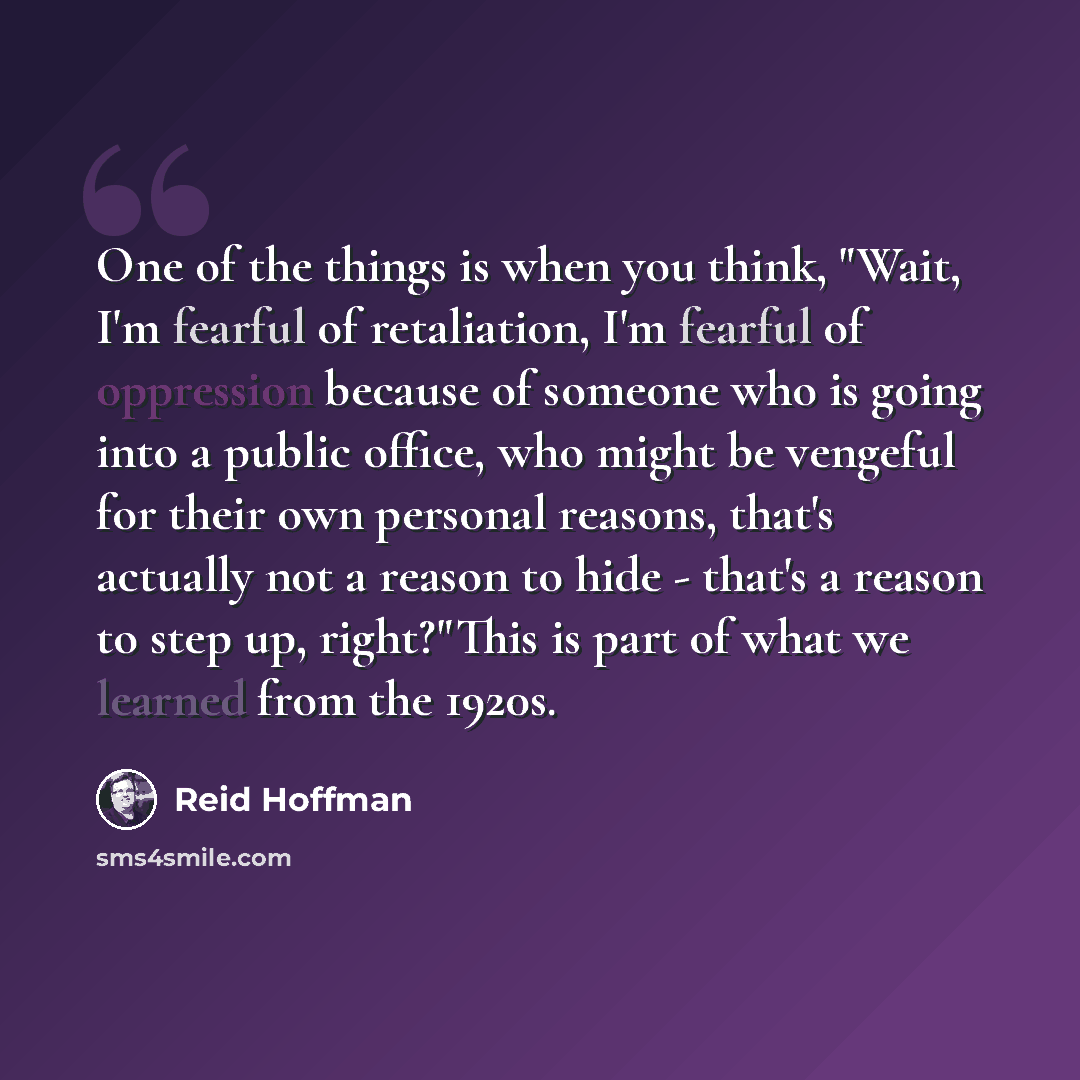 “One of the things is when you think, "Wait, I'm fearful of retaliation, I'm fearful of oppression because of someone who is going into a public office, who might be vengeful for their own personal reasons, that's actually not a reason to hide - that's a reason to step up, right?"This is part of…” quote by Reid Hoffman