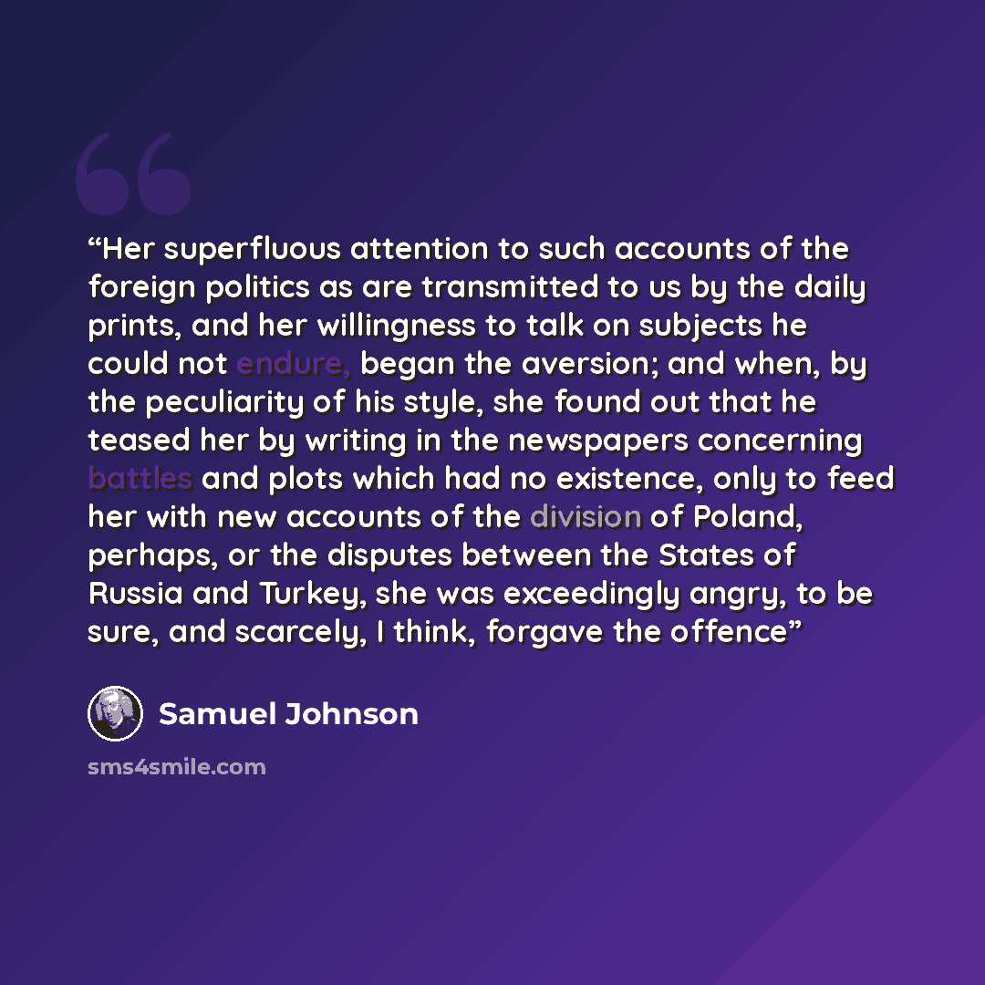 “Her superfluous attention to such accounts of the foreign politics as are transmitted to us by the daily prints, and her willingness to talk on subjects he could not endure, began the aversion; and when, by the peculiarity of his style, she found out that he teased her by writing in the newspapers…” quote by Samuel Johnson