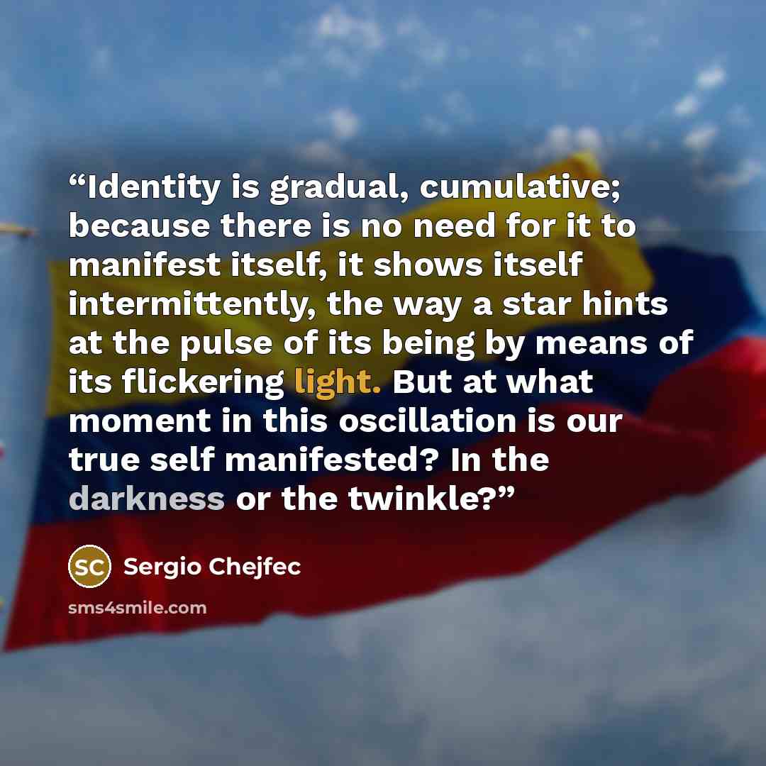 “Identity is gradual, cumulative; because there is no need for it to manifest itself, it shows itself intermittently, the way a star hints at the pulse of its being by means of its flickering light. But at what moment in this oscillation is our true self manifested? In the darkness or the twinkle?” quote by Sergio Chejfec