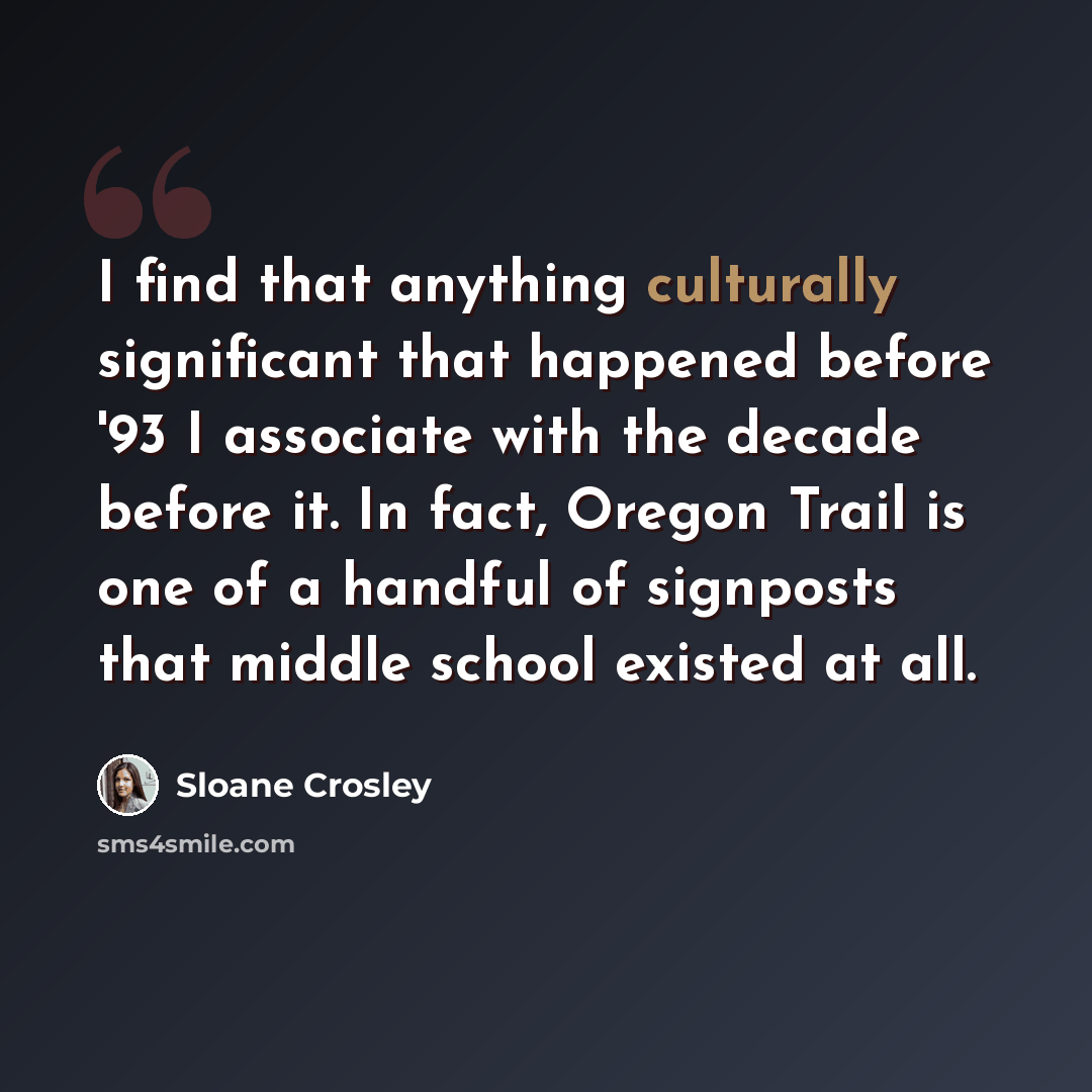 “I find that anything culturally significant that happened before '93 I associate with the decade before it. In fact, Oregon Trail is one of a handful of signposts that middle school existed at all.” quote by Sloane Crosley
