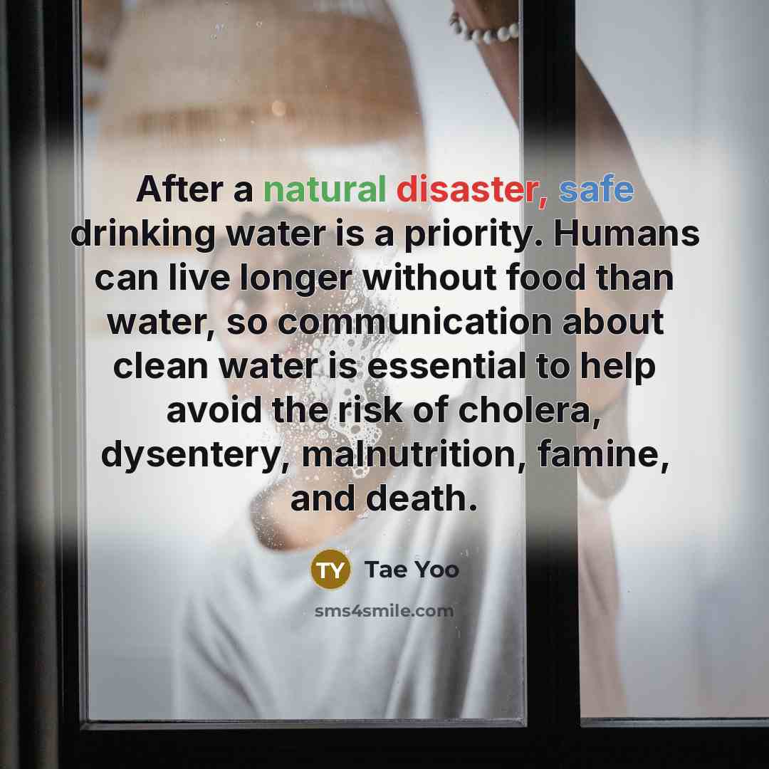 “After a natural disaster, safe drinking water is a priority. Humans can live longer without food than water, so communication about clean water is essential to help avoid the risk of cholera, dysentery, malnutrition, famine, and death.” quote by Tae Yoo