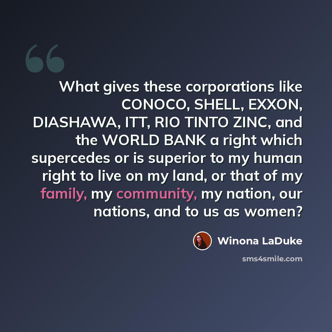 “What gives these corporations like CONOCO, SHELL, EXXON, DIASHAWA, ITT, RIO TINTO ZINC, and the WORLD BANK a right which supercedes or is superior to my human right to live on my land, or that of my family, my community, my nation, our nations, and to us as women?” quote by Winona LaDuke