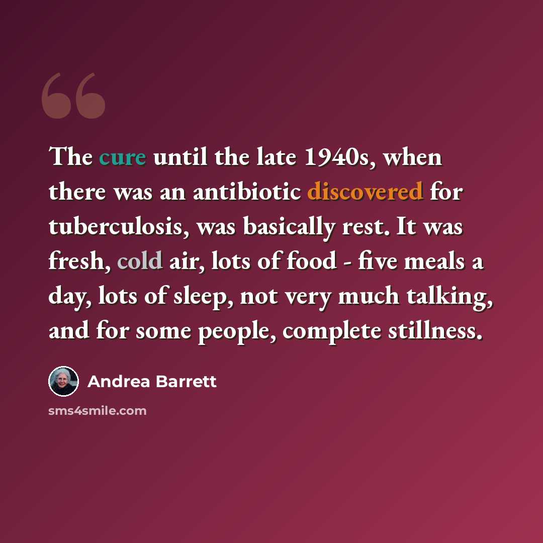 “The cure until the late 1940s, when there was an antibiotic discovered for tuberculosis, was basically rest. It was fresh, cold air, lots of food - five meals a day, lots of sleep, not very much talking, and for some people, complete stillness.” quote by Andrea Barrett