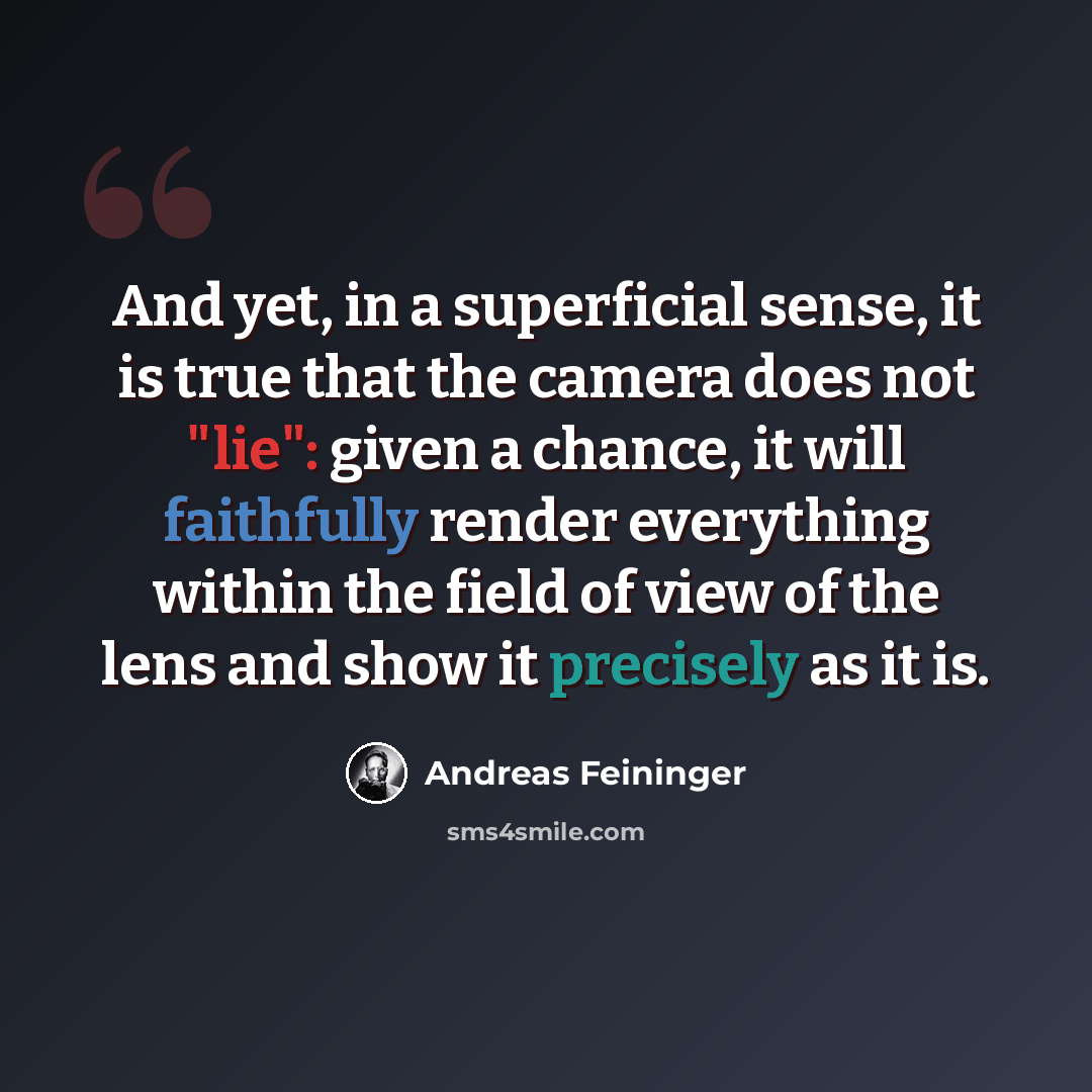 “And yet, in a superficial sense, it is true that the camera does not "lie": given a chance, it will faithfully render everything within the field of view of the lens and show it precisely as it is.” quote by Andreas Feininger
