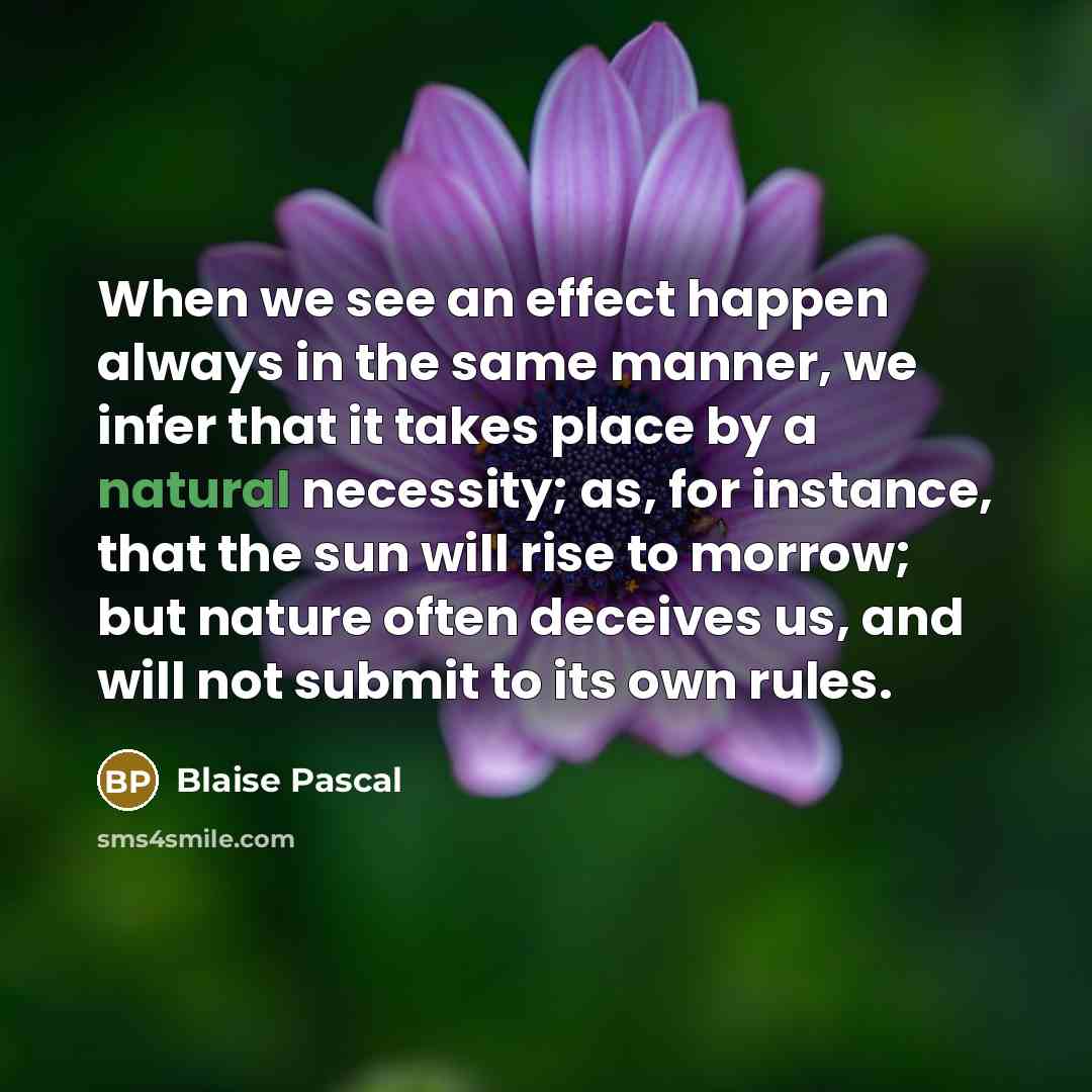 “When we see an effect happen always in the same manner, we infer that it takes place by a natural necessity; as, for instance, that the sun will rise to morrow; but nature often deceives us, and will not submit to its own rules.” quote by Blaise Pascal