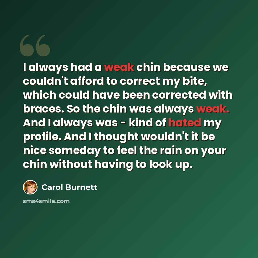 “I always had a weak chin because we couldn't afford to correct my bite, which could have been corrected with braces. So the chin was always weak. And I always was - kind of hated my profile. And I thought wouldn't it be nice someday to feel the rain on your chin without having to look up.” quote by Carol Burnett