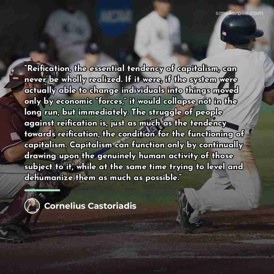 “Reification, the essential tendency of capitalism, can never be wholly realized. If it were, if the system were actually able to change individuals into things moved only by economic “forces,” it would collapse not in the long run, but immediately. The struggle of people against reification is…” quote by Cornelius Castoriadis