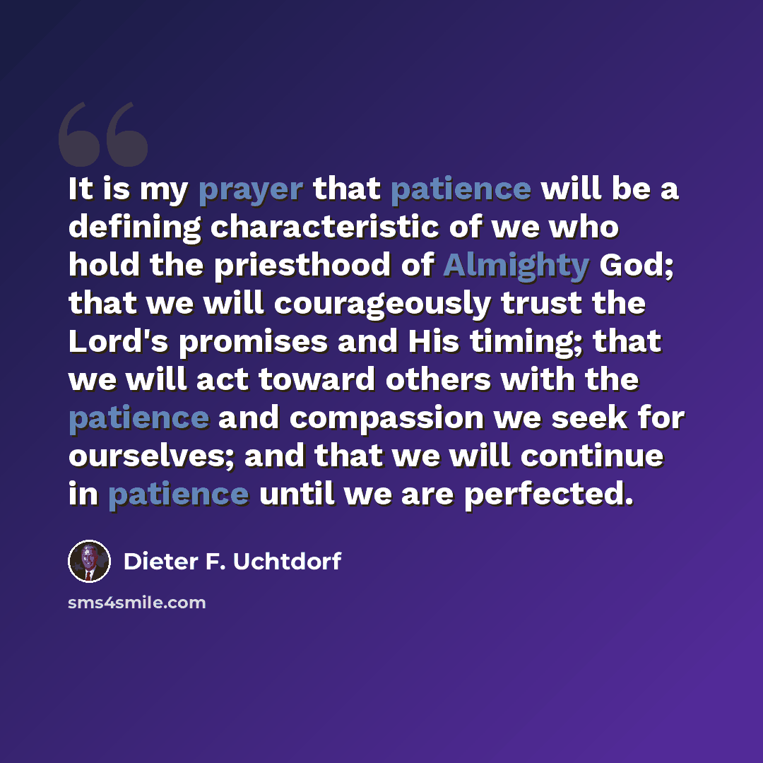 “It is my prayer that patience will be a defining characteristic of we who hold the priesthood of Almighty God; that we will courageously trust the Lord's promises and His timing; that we will act toward others with the patience and compassion we seek for ourselves; and that we will continue in…” quote by Dieter F. Uchtdorf