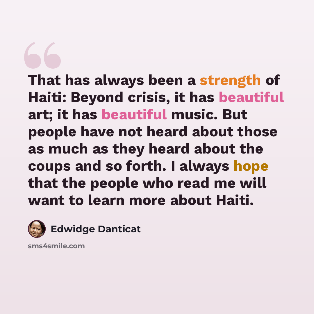 “That has always been a strength of Haiti: Beyond crisis, it has beautiful art; it has beautiful music. But people have not heard about those as much as they heard about the coups and so forth. I always hope that the people who read me will want to learn more about Haiti.” quote by Edwidge Danticat
