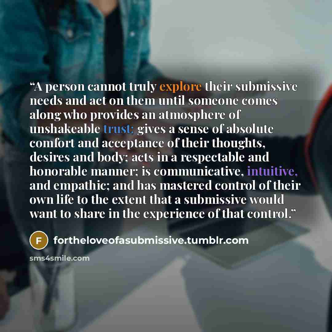 “A person cannot truly explore their submissive needs and act on them until someone comes along who provides an atmosphere of unshakeable trust; gives a sense of absolute comfort and acceptance of their thoughts, desires and body; acts in a respectable and honorable manner; is communicative…” quote by fortheloveofasubmissive.tumblr.com