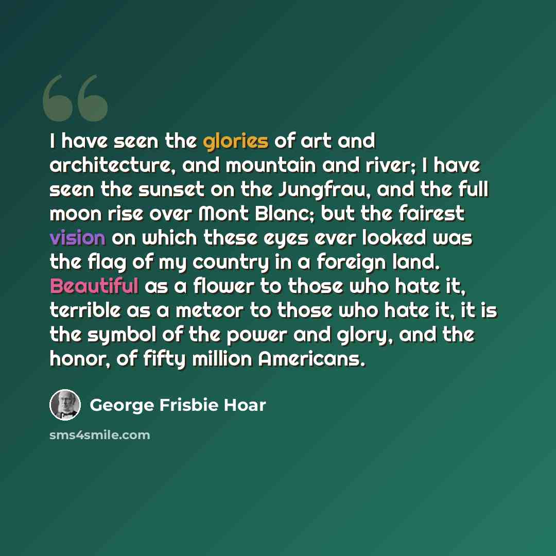 “I have seen the glories of art and architecture, and mountain and river; I have seen the sunset on the Jungfrau, and the full moon rise over Mont Blanc; but the fairest vision on which these eyes ever looked was the flag of my country in a foreign land. Beautiful as a flower to those who hate it…” quote by George Frisbie Hoar