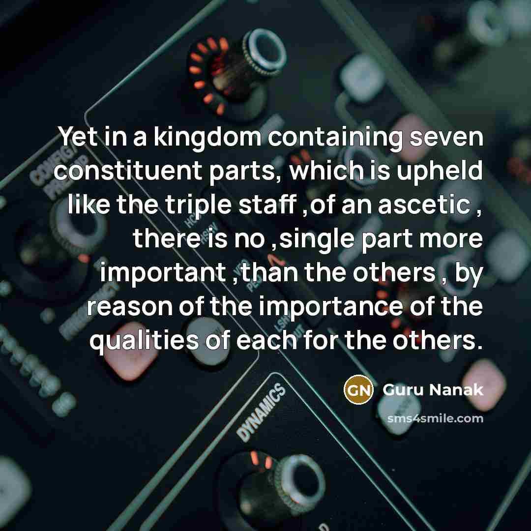 “Yet in a kingdom containing seven constituent parts, which is upheld like the triple staff ,of an ascetic , there is no ,single part more important ,than the others , by reason of the importance of the qualities of each for the others.” quote by Guru Nanak