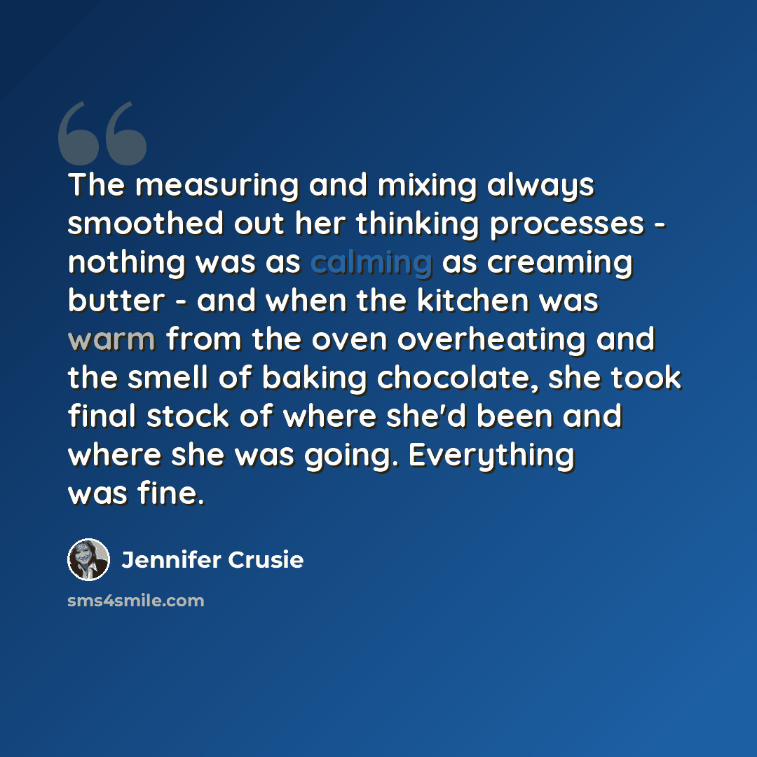 “The measuring and mixing always smoothed out her thinking processes - nothing was as calming as creaming butter - and when the kitchen was warm from the oven overheating and the smell of baking chocolate, she took final stock of where she'd been and where she was going. Everything was fine.” quote by Jennifer Crusie