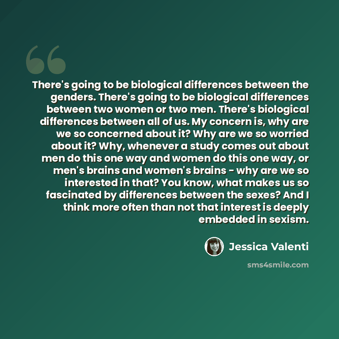 “There's going to be biological differences between the genders. There's going to be biological differences between two women or two men. There's biological differences between all of us. My concern is, why are we so concerned about it? Why are we so worried about it? Why, whenever a study comes…” quote by Jessica Valenti