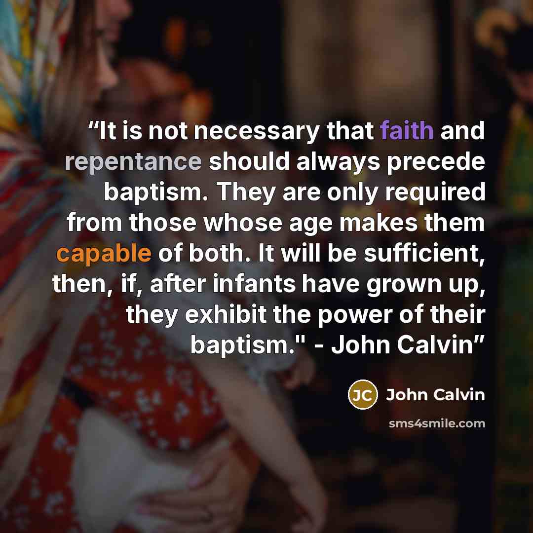 “It is not necessary that faith and repentance should always precede baptism. They are only required from those whose age makes them capable of both. It will be sufficient, then, if, after infants have grown up, they exhibit the power of their baptism." - John Calvin” quote by John Calvin