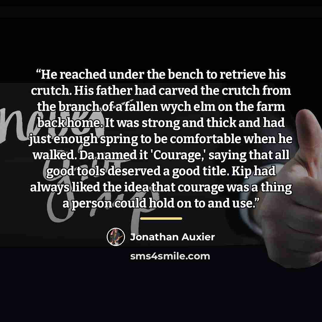 “He reached under the bench to retrieve his crutch. His father had carved the crutch from the branch of a fallen wych elm on the farm back home. It was strong and thick and had just enough spring to be comfortable when he walked. Da named it 'Courage,' saying that all good tools deserved a good…” quote by Jonathan Auxier