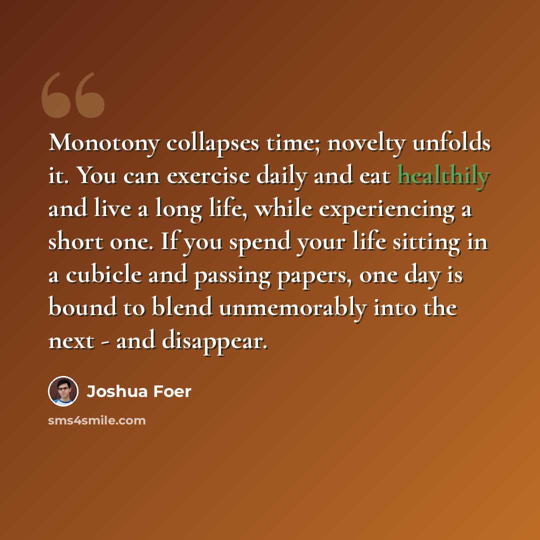 “Monotony collapses time; novelty unfolds it. You can exercise daily and eat healthily and live a long life, while experiencing a short one. If you spend your life sitting in a cubicle and passing papers, one day is bound to blend unmemorably into the next - and disappear.” quote by Joshua Foer