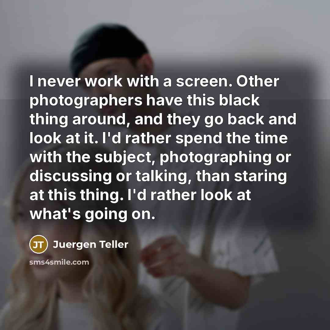 “I never work with a screen. Other photographers have this black thing around, and they go back and look at it. I'd rather spend the time with the subject, photographing or discussing or talking, than staring at this thing. I'd rather look at what's going on.” quote by Juergen Teller