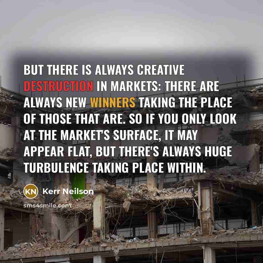 “But there is always creative destruction in markets: there are always new winners taking the place of those that are. So if you only look at the market's surface, it may appear flat, but there's always huge turbulence taking place within.” quote by Kerr Neilson