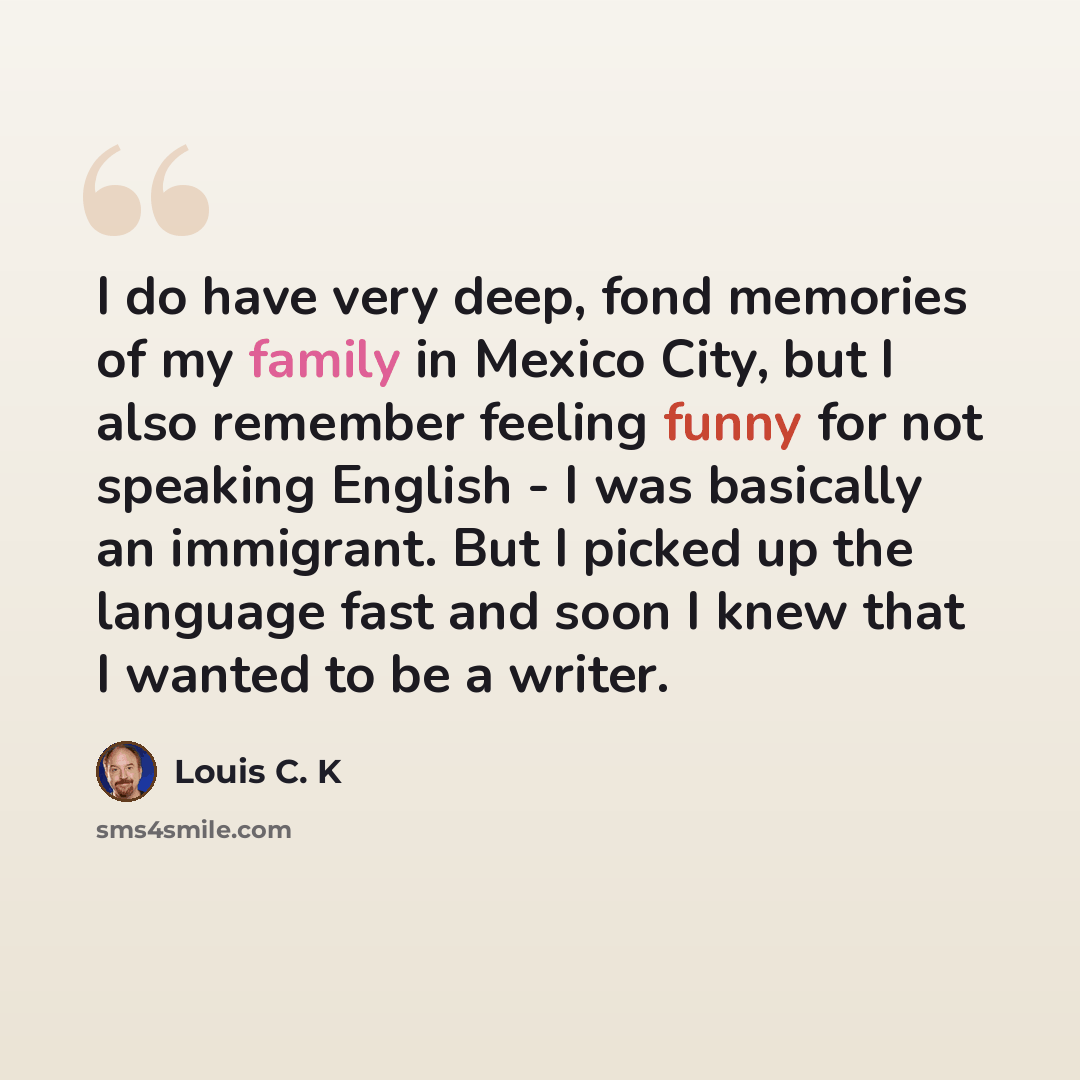 “I do have very deep, fond memories of my family in Mexico City, but I also remember feeling funny for not speaking English - I was basically an immigrant. But I picked up the language fast and soon I knew that I wanted to be a writer.” quote by Louis C. K