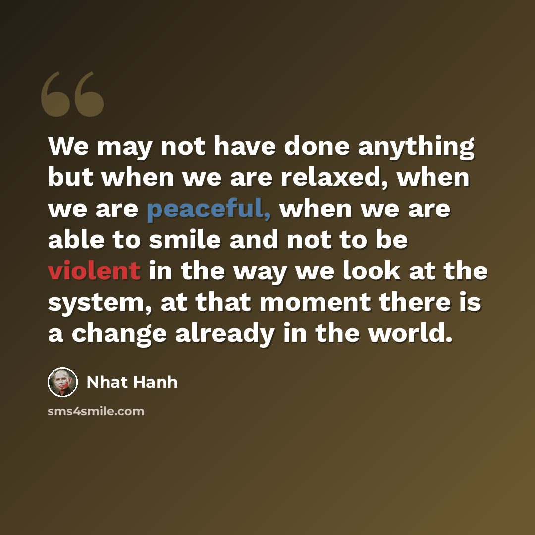 “We may not have done anything but when we are relaxed, when we are peaceful, when we are able to smile and not to be violent in the way we look at the system, at that moment there is a change already in the world.” quote by Nhat Hanh