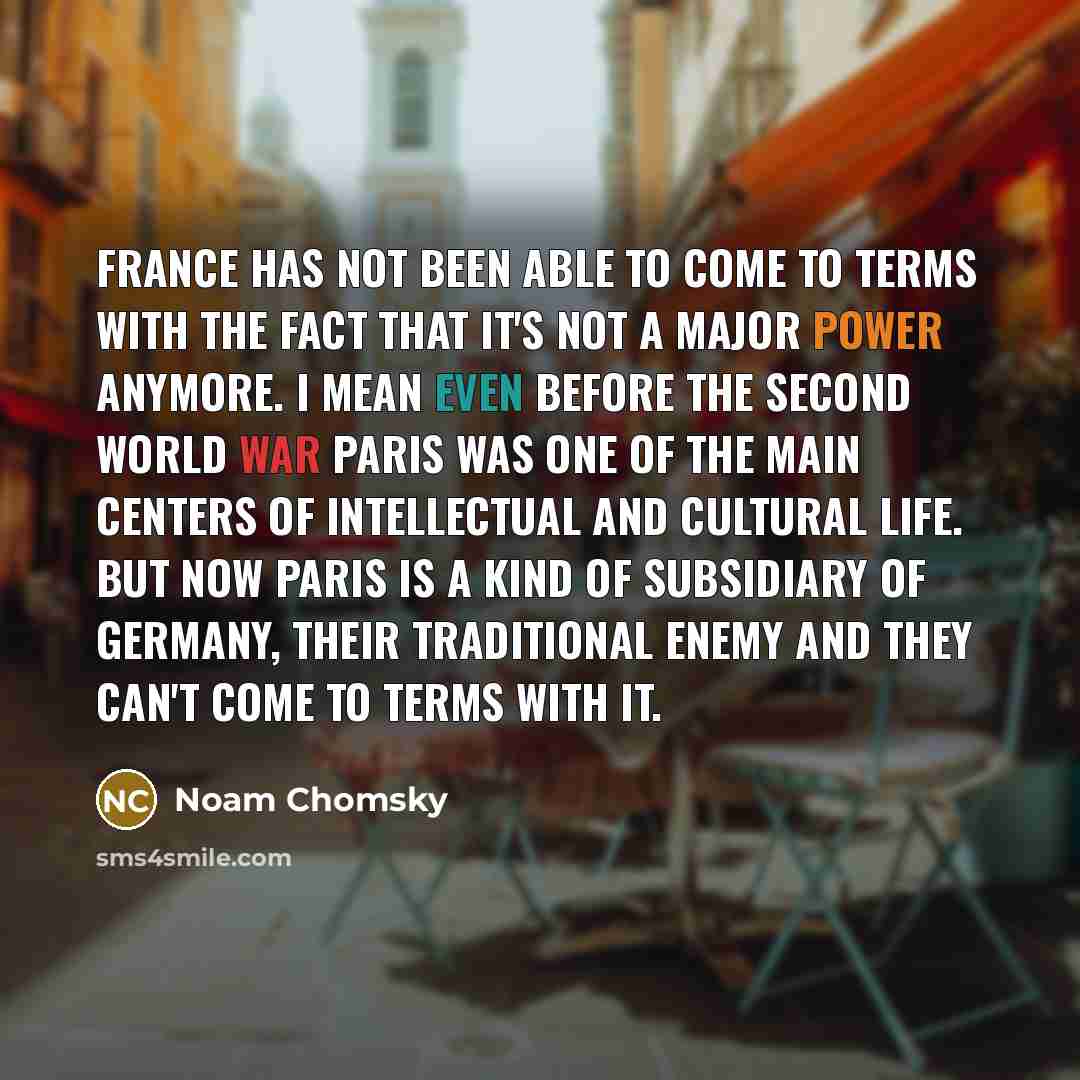 “France has not been able to come to terms with the fact that it's not a major power anymore. I mean even before the Second World War Paris was one of the main centers of intellectual and cultural life. But now Paris is a kind of subsidiary of Germany, their traditional enemy and they can't come to…” quote by Noam Chomsky