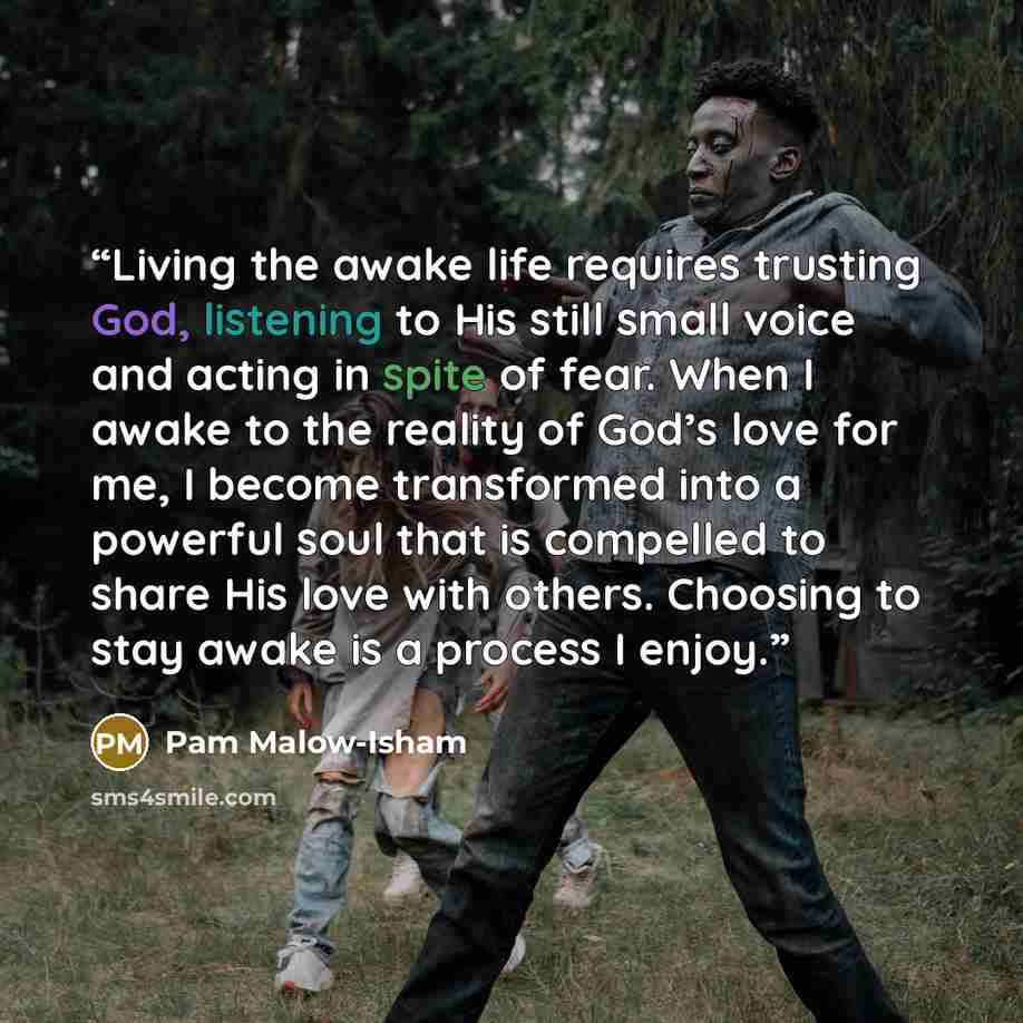 “Living the awake life requires trusting God, listening to His still small voice and acting in spite of fear. When I awake to the reality of God’s love for me, I become transformed into a powerful soul that is compelled to share His love with others. Choosing to stay awake is a process I enjoy.” quote by Pam Malow-Isham