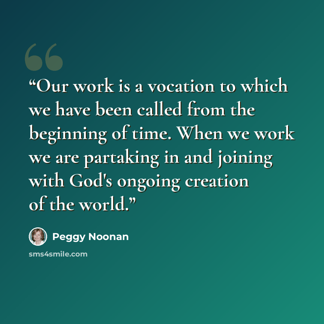 “Our work is a vocation to which we have been called from the beginning of time. When we work we are partaking in and joining with God's ongoing creation of the world.” quote by Peggy Noonan