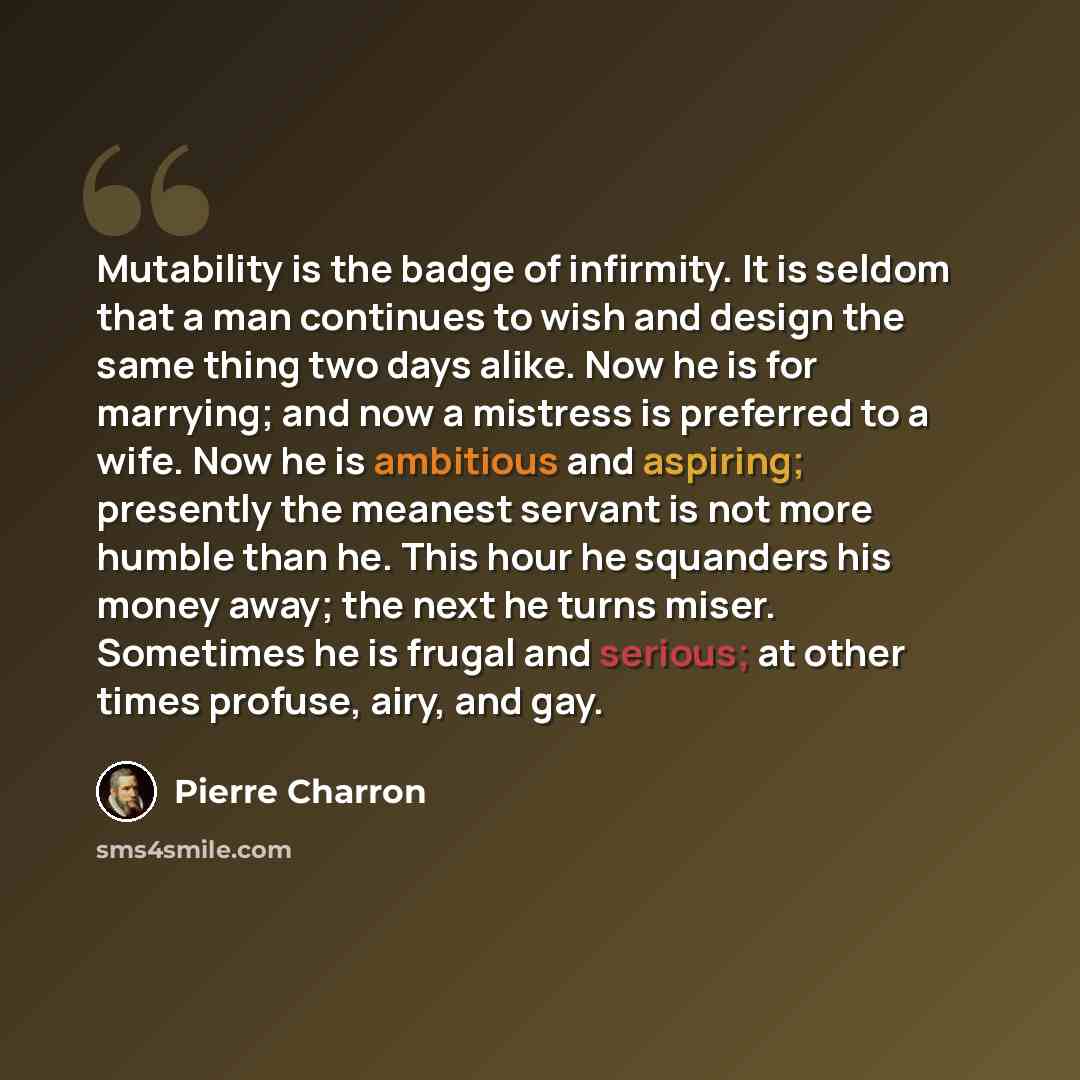 “Mutability is the badge of infirmity. It is seldom that a man continues to wish and design the same thing two days alike. Now he is for marrying; and now a mistress is preferred to a wife. Now he is ambitious and aspiring; presently the meanest servant is not more humble than he. This hour he…” quote by Pierre Charron