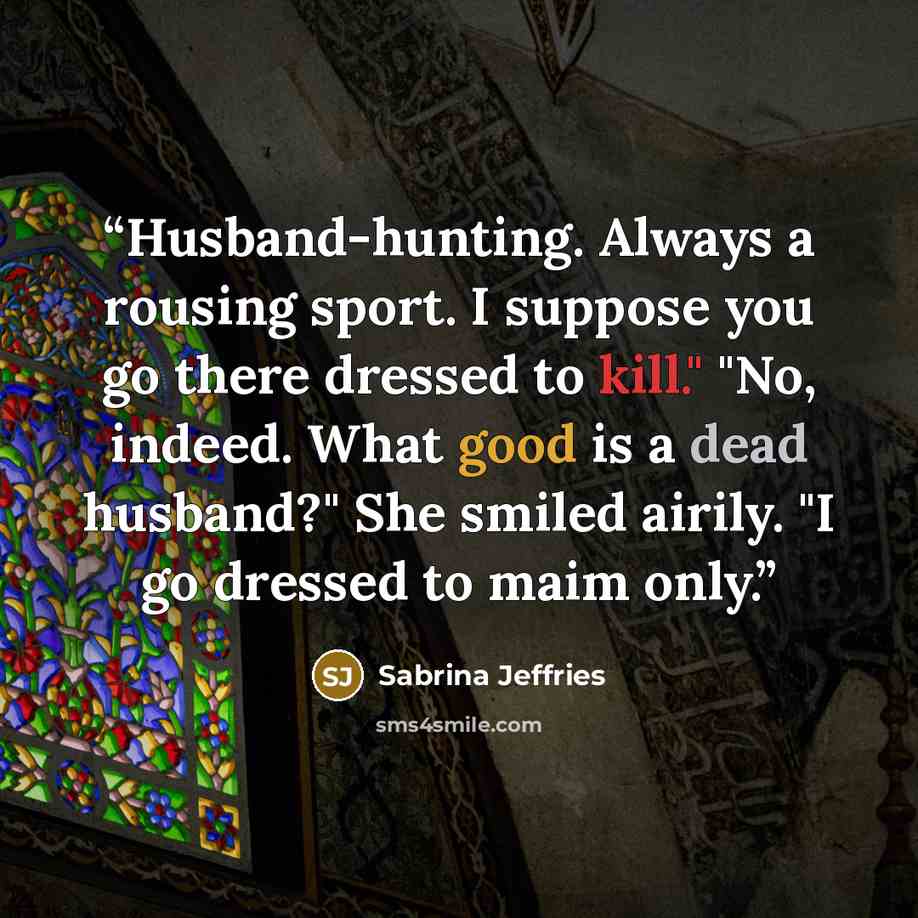 “Husband-hunting. Always a rousing sport. I suppose you go there dressed to kill." "No, indeed. What good is a dead husband?" She smiled airily. "I go dressed to maim only.” quote by Sabrina Jeffries