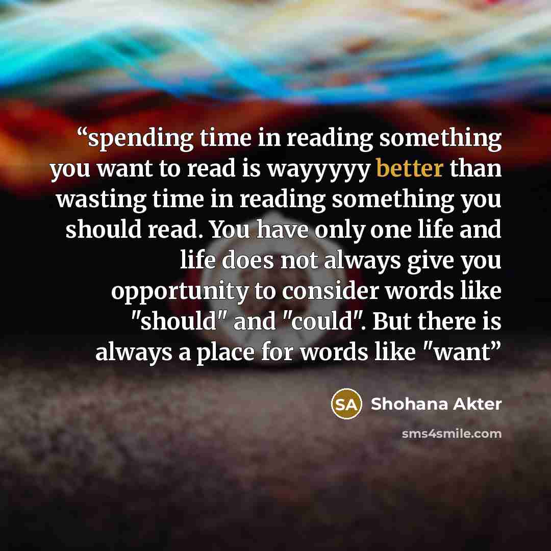 “spending time in reading something you want to read is wayyyyy better than wasting time in reading something you should read. You have only one life and life does not always give you opportunity to consider words like "should" and "could". But there is always a place for words like "want” quote by Shohana Akter