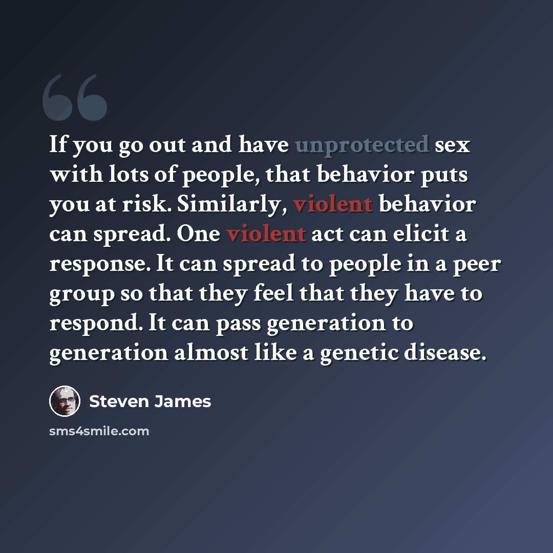 “If you go out and have unprotected sex with lots of people, that behavior puts you at risk. Similarly, violent behavior can spread. One violent act can elicit a response. It can spread to people in a peer group so that they feel that they have to respond. It can pass generation to generation…” quote by Steven James