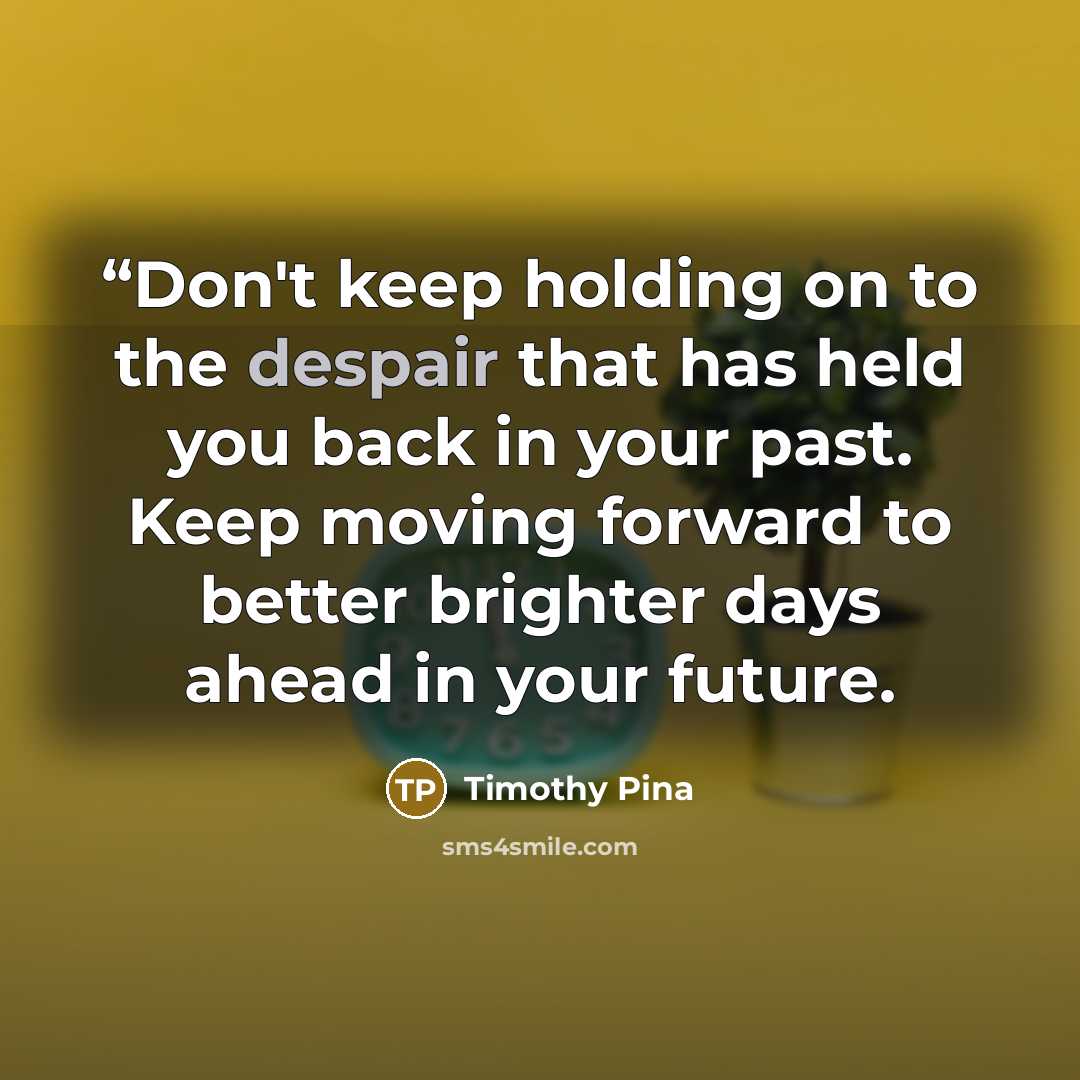““Don't keep holding on to the despair that has held you back in your past. Keep moving forward to better brighter days ahead in your future.” quote by Timothy Pina