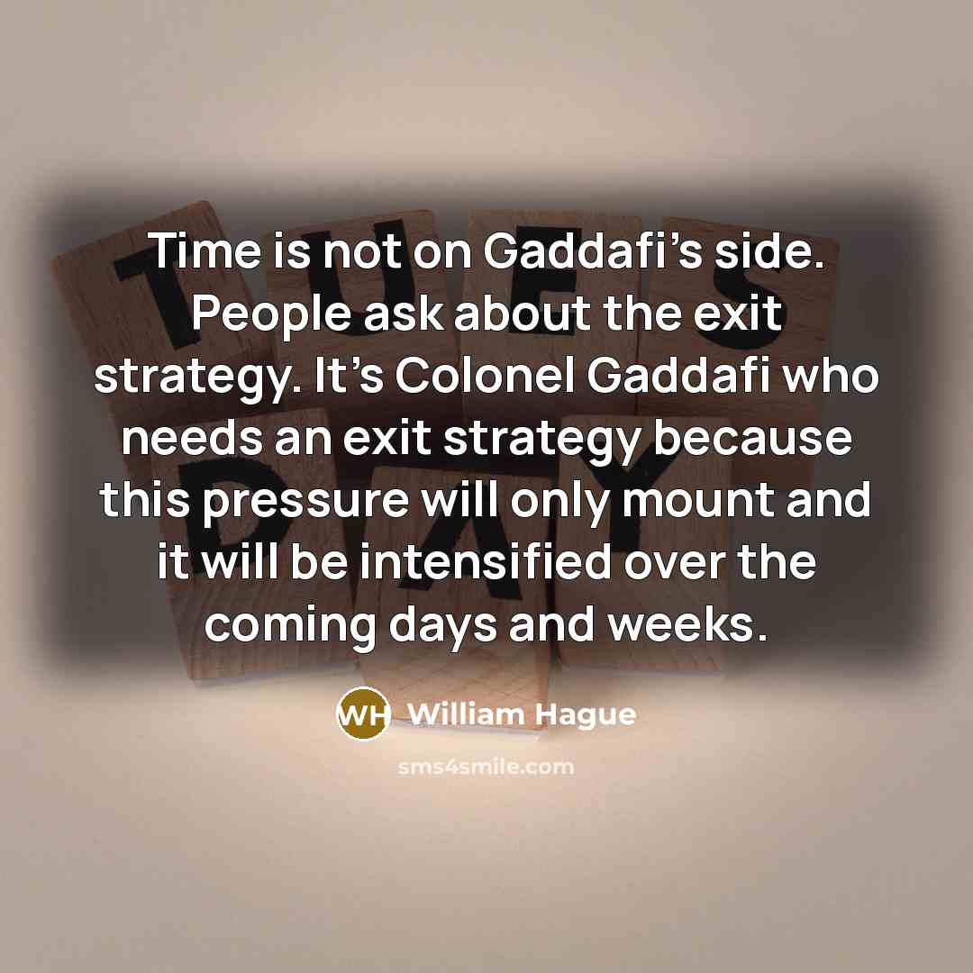 “Time is not on Gaddafi's side. People ask about the exit strategy. It's Colonel Gaddafi who needs an exit strategy because this pressure will only mount and it will be intensified over the coming days and weeks.” quote by William Hague