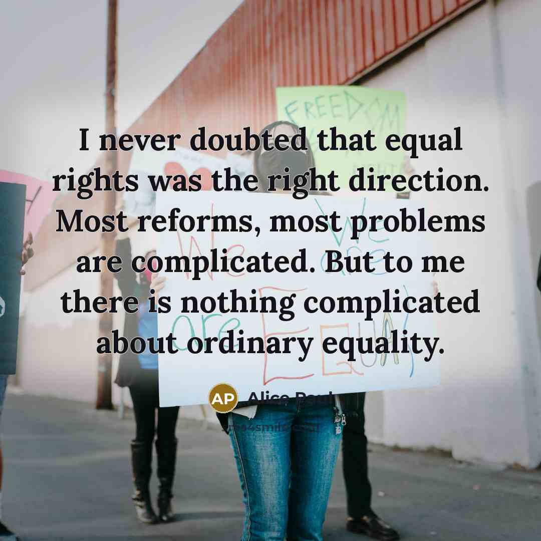 “I never doubted that equal rights was the right direction. Most reforms, most problems are complicated. But to me there is nothing complicated about ordinary equality.” quote by Alice Paul