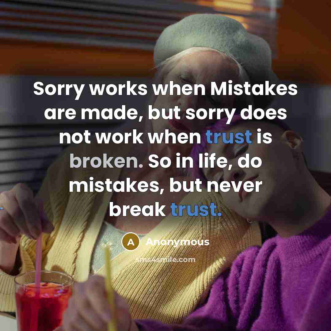 “Sorry works when Mistakes are made, but sorry does not work when trust is broken. So in life, do mistakes, but never break trust.” quote by Anonymous