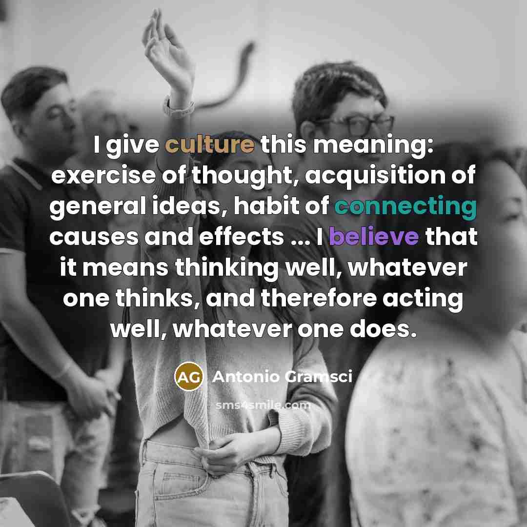 “I give culture this meaning: exercise of thought, acquisition of general ideas, habit of connecting causes and effects ... I believe that it means thinking well, whatever one thinks, and therefore acting well, whatever one does.” quote by Antonio Gramsci