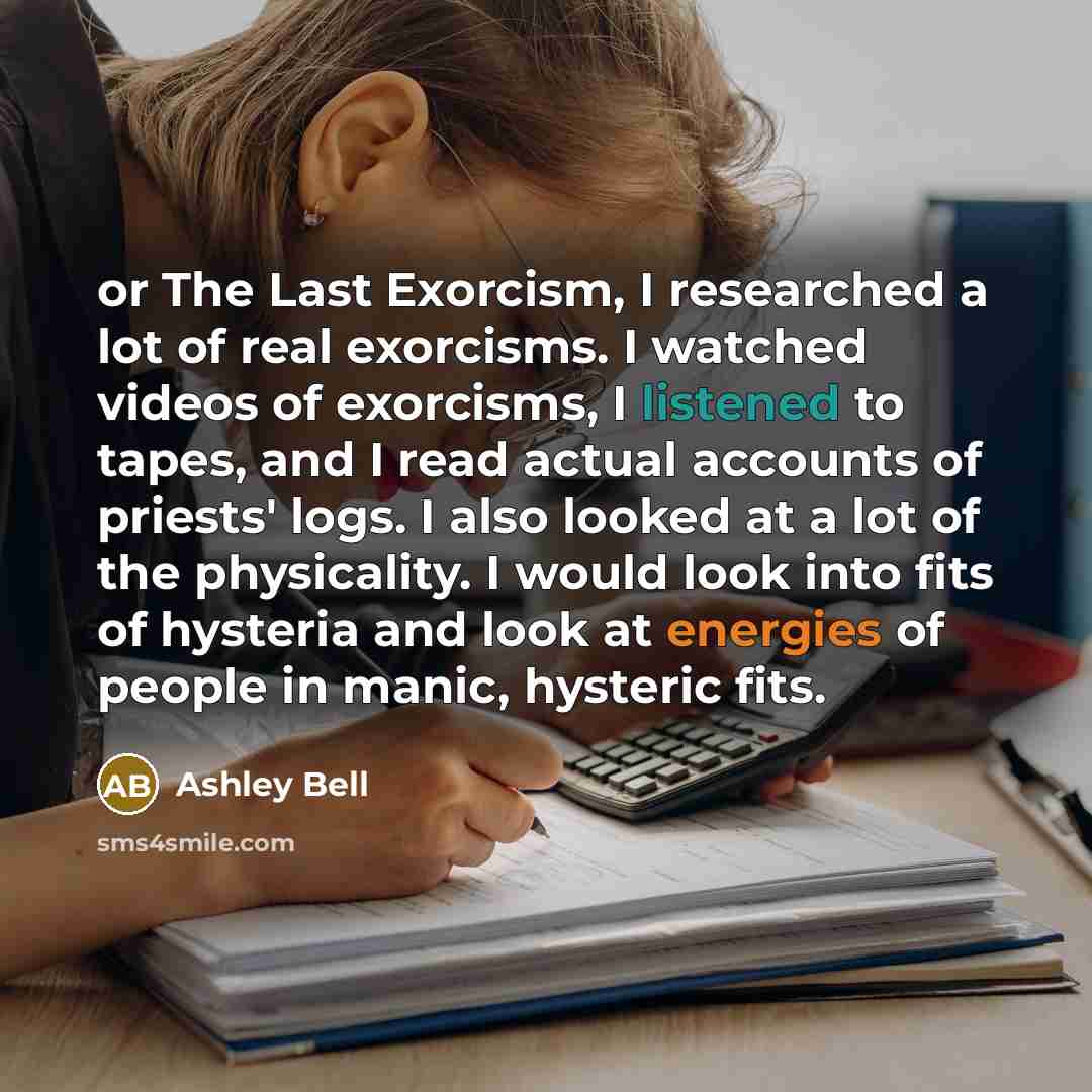 “or The Last Exorcism, I researched a lot of real exorcisms. I watched videos of exorcisms, I listened to tapes, and I read actual accounts of priests' logs. I also looked at a lot of the physicality. I would look into fits of hysteria and look at energies of people in manic, hysteric fits.” quote by Ashley Bell