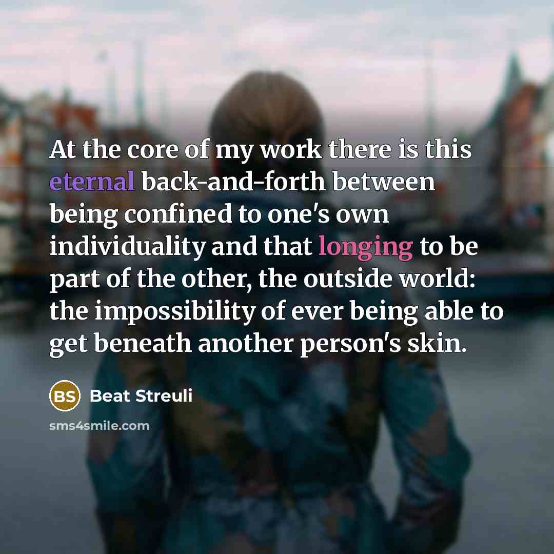 “At the core of my work there is this eternal back-and-forth between being confined to one's own individuality and that longing to be part of the other, the outside world: the impossibility of ever being able to get beneath another person's skin.” quote by Beat Streuli