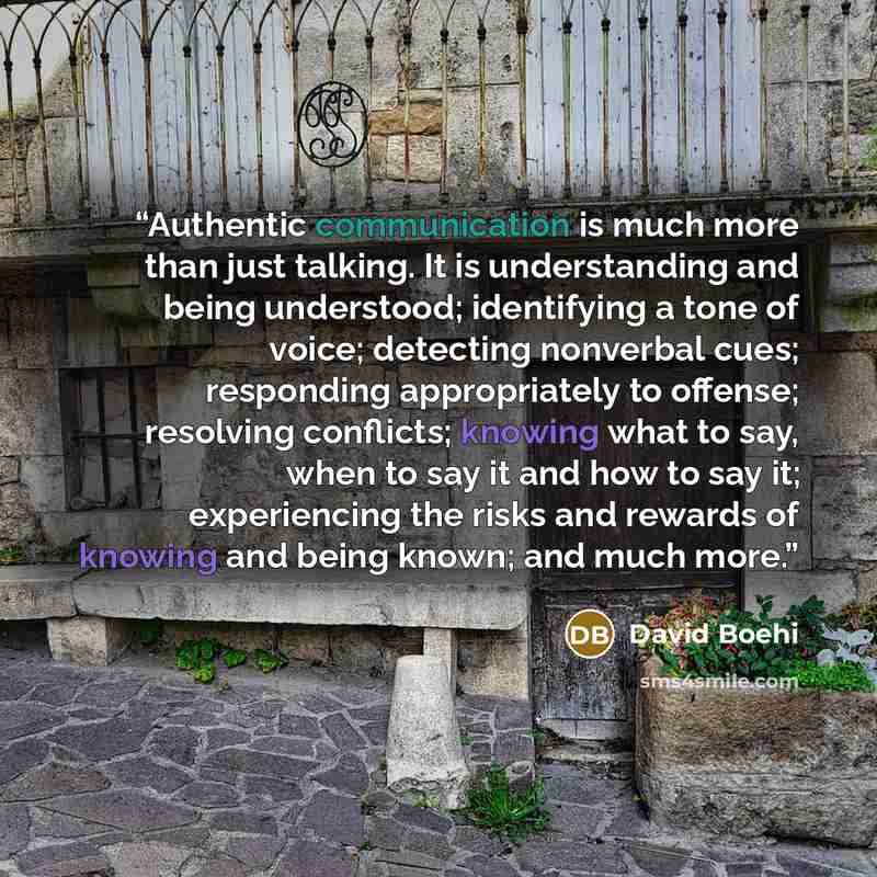 “Authentic communication is much more than just talking. It is understanding and being understood; identifying a tone of voice; detecting nonverbal cues; responding appropriately to offense; resolving conflicts; knowing what to say, when to say it and how to say it; experiencing the risks and…” quote by David Boehi