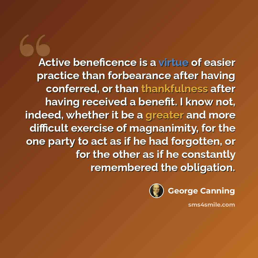 “Active beneficence is a virtue of easier practice than forbearance after having conferred, or than thankfulness after having received a benefit. I know not, indeed, whether it be a greater and more difficult exercise of magnanimity, for the one party to act as if he had forgotten, or for the other…” quote by George Canning