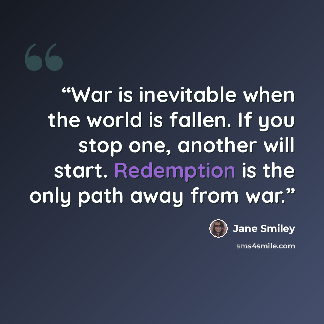 “War is inevitable when the world is fallen. If you stop one, another will start. Redemption is the only path away from war.” quote by Jane Smiley