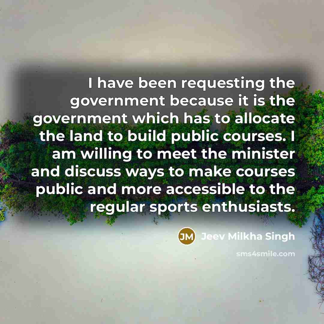 “I have been requesting the government because it is the government which has to allocate the land to build public courses. I am willing to meet the minister and discuss ways to make courses public and more accessible to the regular sports enthusiasts.” quote by Jeev Milkha Singh