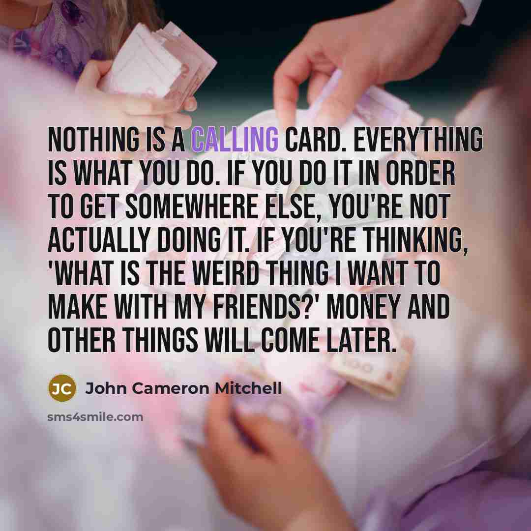 “Nothing is a calling card. Everything is what you do. If you do it in order to get somewhere else, you're not actually doing it. If you're thinking, 'What is the weird thing I want to make with my friends?' money and other things will come later.” quote by John Cameron Mitchell