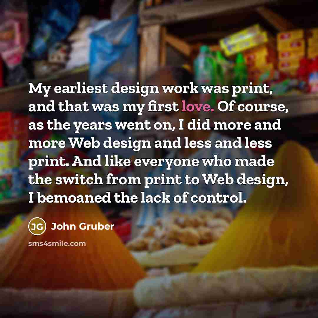 “My earliest design work was print, and that was my first love. Of course, as the years went on, I did more and more Web design and less and less print. And like everyone who made the switch from print to Web design, I bemoaned the lack of control.” quote by John Gruber
